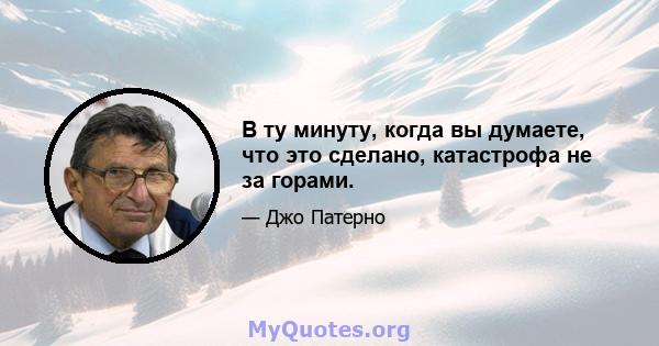 В ту минуту, когда вы думаете, что это сделано, катастрофа не за горами.