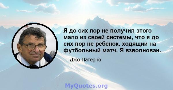 Я до сих пор не получил этого мало из своей системы, что я до сих пор не ребенок, ходящий на футбольный матч. Я взволнован.