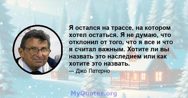 Я остался на трассе, на котором хотел остаться. Я не думаю, что отклонил от того, что я все и что я считал важным. Хотите ли вы назвать это наследием или как хотите это назвать.