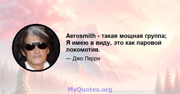 Aerosmith - такая мощная группа; Я имею в виду, это как паровой локомотив.