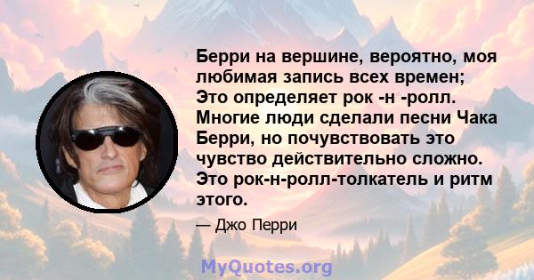 Берри на вершине, вероятно, моя любимая запись всех времен; Это определяет рок -н -ролл. Многие люди сделали песни Чака Берри, но почувствовать это чувство действительно сложно. Это рок-н-ролл-толкатель и ритм этого.