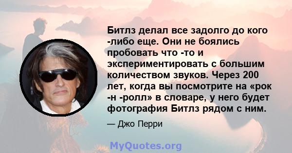 Битлз делал все задолго до кого -либо еще. Они не боялись пробовать что -то и экспериментировать с большим количеством звуков. Через 200 лет, когда вы посмотрите на «рок -н -ролл» в словаре, у него будет фотография