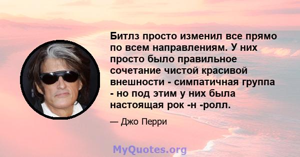 Битлз просто изменил все прямо по всем направлениям. У них просто было правильное сочетание чистой красивой внешности - симпатичная группа - но под этим у них была настоящая рок -н -ролл.