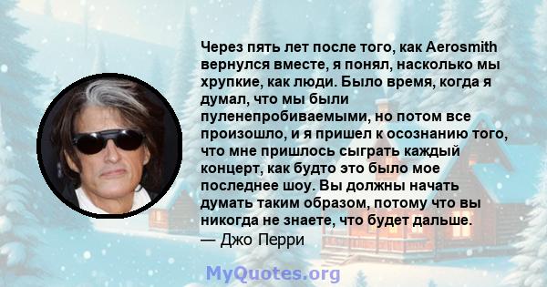 Через пять лет после того, как Aerosmith вернулся вместе, я понял, насколько мы хрупкие, как люди. Было время, когда я думал, что мы были пуленепробиваемыми, но потом все произошло, и я пришел к осознанию того, что мне