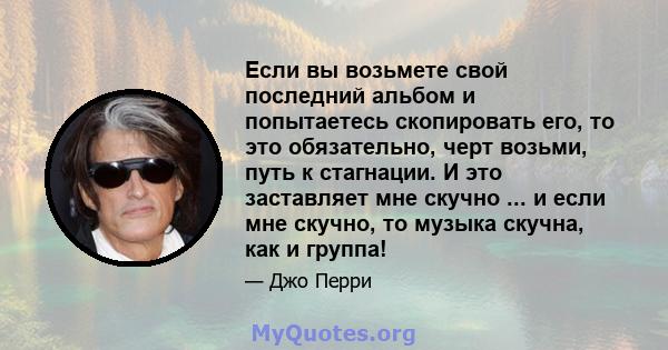 Если вы возьмете свой последний альбом и попытаетесь скопировать его, то это обязательно, черт возьми, путь к стагнации. И это заставляет мне скучно ... и если мне скучно, то музыка скучна, как и группа!