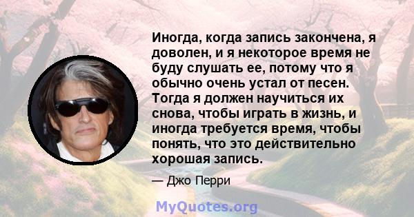 Иногда, когда запись закончена, я доволен, и я некоторое время не буду слушать ее, потому что я обычно очень устал от песен. Тогда я должен научиться их снова, чтобы играть в жизнь, и иногда требуется время, чтобы