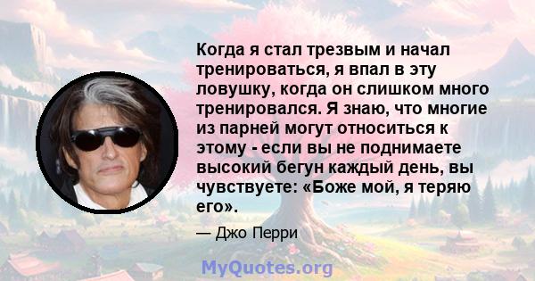 Когда я стал трезвым и начал тренироваться, я впал в эту ловушку, когда он слишком много тренировался. Я знаю, что многие из парней могут относиться к этому - если вы не поднимаете высокий бегун каждый день, вы