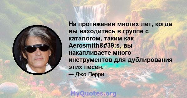 На протяжении многих лет, когда вы находитесь в группе с каталогом, таким как Aerosmith's, вы накапливаете много инструментов для дублирования этих песен.