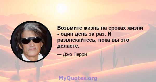 Возьмите жизнь на сроках жизни - один день за раз. И развлекайтесь, пока вы это делаете.