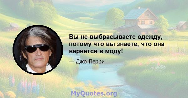 Вы не выбрасываете одежду, потому что вы знаете, что она вернется в моду!