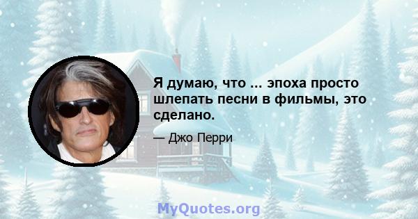 Я думаю, что ... эпоха просто шлепать песни в фильмы, это сделано.