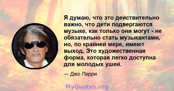 Я думаю, что это действительно важно, что дети подвергаются музыке, как только они могут - не обязательно стать музыкантами, но, по крайней мере, имеют выход. Это художественная форма, которая легко доступна для молодых 