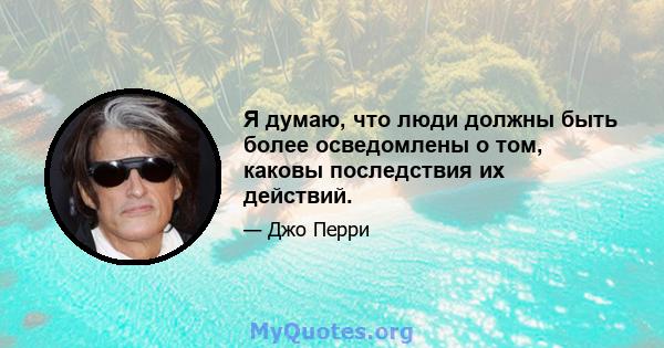 Я думаю, что люди должны быть более осведомлены о том, каковы последствия их действий.