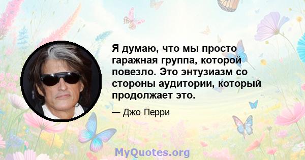 Я думаю, что мы просто гаражная группа, которой повезло. Это энтузиазм со стороны аудитории, который продолжает это.