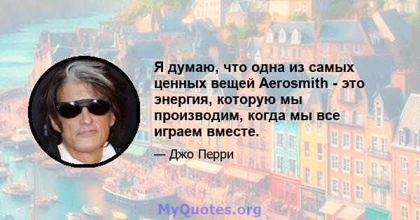 Я думаю, что одна из самых ценных вещей Aerosmith - это энергия, которую мы производим, когда мы все играем вместе.