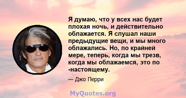 Я думаю, что у всех нас будет плохая ночь, и действительно облажается. Я слушал наши предыдущие вещи, и мы много облажались. Но, по крайней мере, теперь, когда мы трезв, когда мы облажаемся, это по -настоящему.