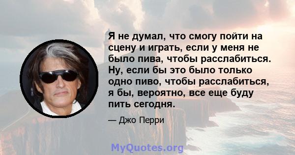 Я не думал, что смогу пойти на сцену и играть, если у меня не было пива, чтобы расслабиться. Ну, если бы это было только одно пиво, чтобы расслабиться, я бы, вероятно, все еще буду пить сегодня.