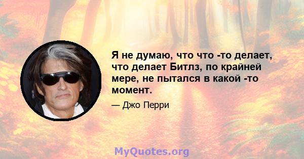 Я не думаю, что что -то делает, что делает Битлз, по крайней мере, не пытался в какой -то момент.