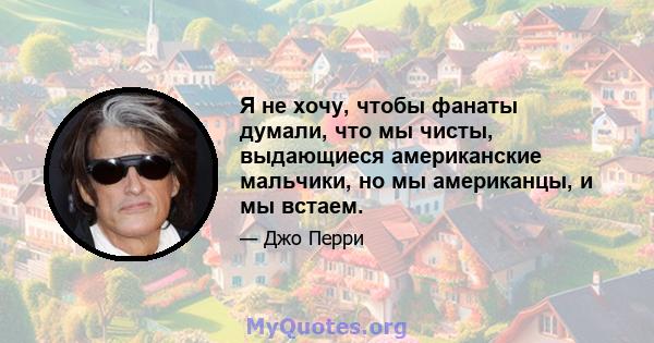 Я не хочу, чтобы фанаты думали, что мы чисты, выдающиеся американские мальчики, но мы американцы, и мы встаем.