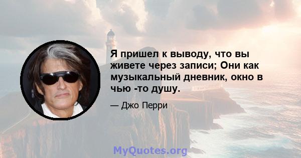 Я пришел к выводу, что вы живете через записи; Они как музыкальный дневник, окно в чью -то душу.