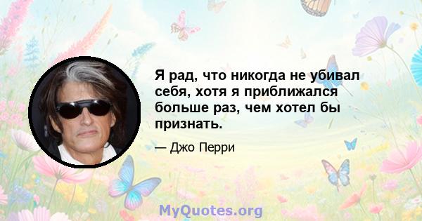 Я рад, что никогда не убивал себя, хотя я приближался больше раз, чем хотел бы признать.