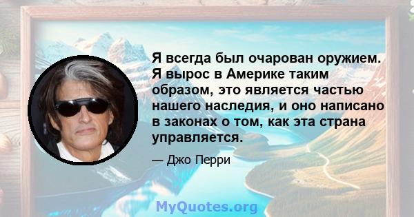 Я всегда был очарован оружием. Я вырос в Америке таким образом, это является частью нашего наследия, и оно написано в законах о том, как эта страна управляется.