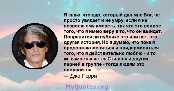 Я знаю, что дар, который дал мне Бог, не просто увядает и не умру, если я не позволю ему умереть, так что это вопрос того, что я имею веру в то, что он выйдет. Понравится ли публике это или нет, это другая история. Но я 