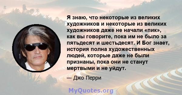 Я знаю, что некоторые из великих художников и некоторые из великих художников даже не начали «пик», как вы говорите, пока им не было за пятьдесят и шестьдесят. И Бог знает, история полна художественных людей, которые