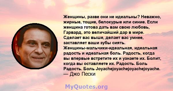 Женщины, разве они не идеальны? Неважно, жирные, тощие, белокурые или синие. Если женщина готова дать вам свою любовь, Гарвард, это величайший дар в мире. Сделает вас выше, делает вас умнее, заставляет ваши зубы сиять.