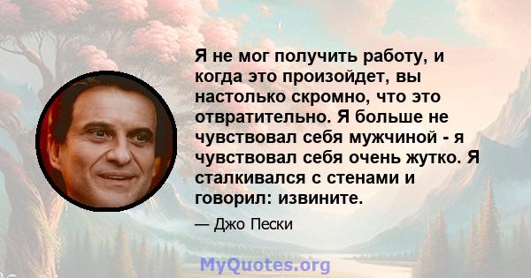 Я не мог получить работу, и когда это произойдет, вы настолько скромно, что это отвратительно. Я больше не чувствовал себя мужчиной - я чувствовал себя очень жутко. Я сталкивался с стенами и говорил: извините.