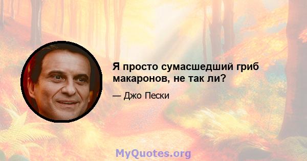 Я просто сумасшедший гриб макаронов, не так ли?