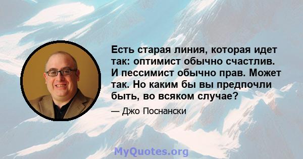 Есть старая линия, которая идет так: оптимист обычно счастлив. И пессимист обычно прав. Может так. Но каким бы вы предпочли быть, во всяком случае?