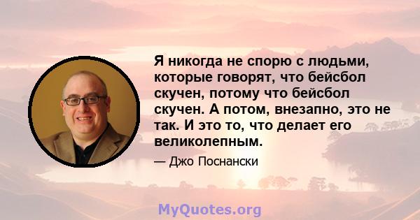 Я никогда не спорю с людьми, которые говорят, что бейсбол скучен, потому что бейсбол скучен. А потом, внезапно, это не так. И это то, что делает его великолепным.