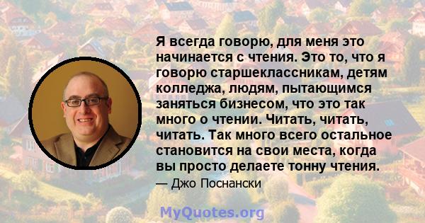 Я всегда говорю, для меня это начинается с чтения. Это то, что я говорю старшеклассникам, детям колледжа, людям, пытающимся заняться бизнесом, что это так много о чтении. Читать, читать, читать. Так много всего