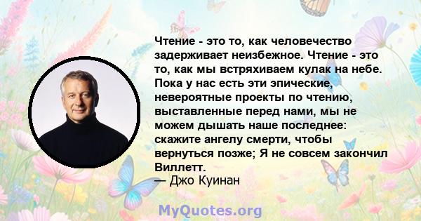 Чтение - это то, как человечество задерживает неизбежное. Чтение - это то, как мы встряхиваем кулак на небе. Пока у нас есть эти эпические, невероятные проекты по чтению, выставленные перед нами, мы не можем дышать наше 