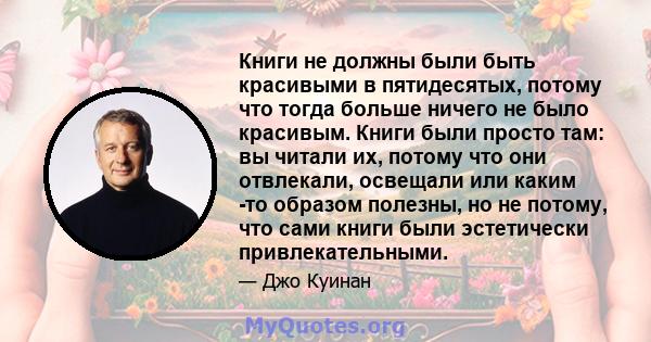 Книги не должны были быть красивыми в пятидесятых, потому что тогда больше ничего не было красивым. Книги были просто там: вы читали их, потому что они отвлекали, освещали или каким -то образом полезны, но не потому,