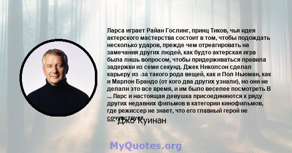 Ларса играет Райан Гослинг, принц Тиков, чья идея актерского мастерства состоит в том, чтобы подождать несколько ударов, прежде чем отреагировать на замечания других людей, как будто актерская игра была лишь вопросом,