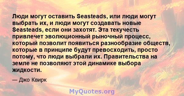 Люди могут оставить Seasteads, или люди могут выбрать их, и люди могут создавать новые Seasteads, если они захотят. Эта текучесть привлечет эволюционный рыночный процесс, который позволит появиться разнообразие обществ, 