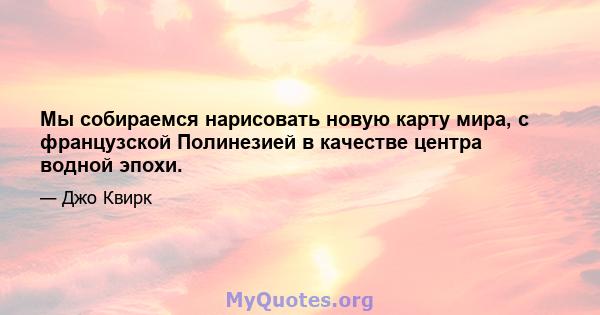 Мы собираемся нарисовать новую карту мира, с французской Полинезией в качестве центра водной эпохи.