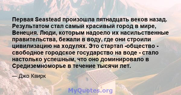 Первая Seastead произошла пятнадцать веков назад. Результатом стал самый красивый город в мире, Венеция. Люди, которым надоело их насильственные правительства, бежали в воду, где они строили цивилизацию на ходулях. Это