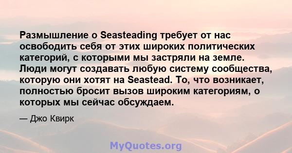 Размышление о Seasteading требует от нас освободить себя от этих широких политических категорий, с которыми мы застряли на земле. Люди могут создавать любую систему сообщества, которую они хотят на Seastead. То, что