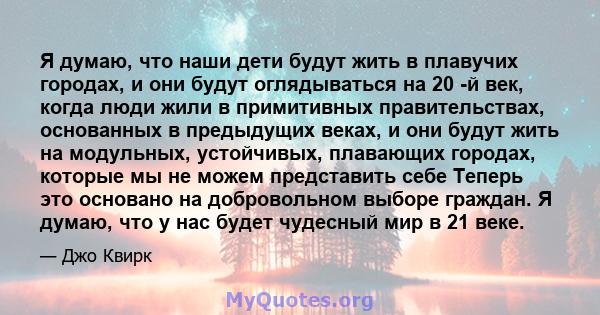 Я думаю, что наши дети будут жить в плавучих городах, и они будут оглядываться на 20 -й век, когда люди жили в примитивных правительствах, основанных в предыдущих веках, и они будут жить на модульных, устойчивых,