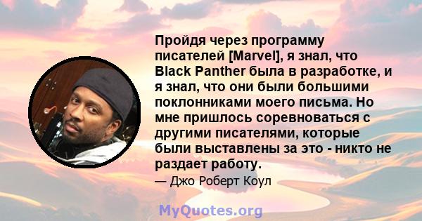 Пройдя через программу писателей [Marvel], я знал, что Black Panther была в разработке, и я знал, что они были большими поклонниками моего письма. Но мне пришлось соревноваться с другими писателями, которые были