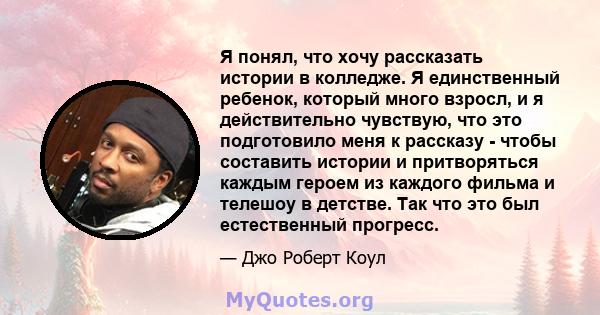 Я понял, что хочу рассказать истории в колледже. Я единственный ребенок, который много взросл, и я действительно чувствую, что это подготовило меня к рассказу - чтобы составить истории и притворяться каждым героем из