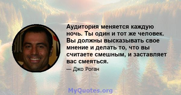 Аудитория меняется каждую ночь. Ты один и тот же человек. Вы должны высказывать свое мнение и делать то, что вы считаете смешным, и заставляет вас смеяться.