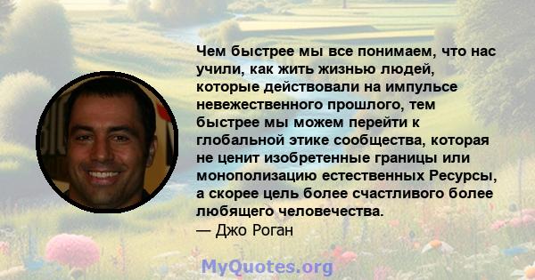 Чем быстрее мы все понимаем, что нас учили, как жить жизнью людей, которые действовали на импульсе невежественного прошлого, тем быстрее мы можем перейти к глобальной этике сообщества, которая не ценит изобретенные