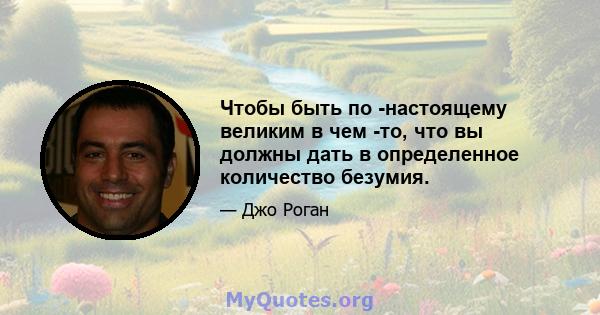 Чтобы быть по -настоящему великим в чем -то, что вы должны дать в определенное количество безумия.