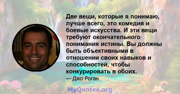 Две вещи, которые я понимаю, лучше всего, это комедия и боевые искусства. И эти вещи требуют окончательного понимания истины. Вы должны быть объективными в отношении своих навыков и способностей, чтобы конкурировать в