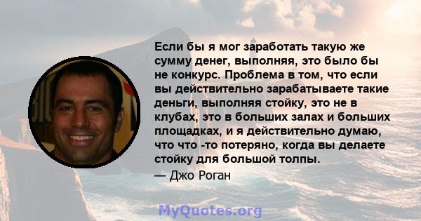 Если бы я мог заработать такую ​​же сумму денег, выполняя, это было бы не конкурс. Проблема в том, что если вы действительно зарабатываете такие деньги, выполняя стойку, это не в клубах, это в больших залах и больших