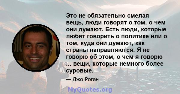 Это не обязательно смелая вещь, люди говорят о том, о чем они думают. Есть люди, которые любят говорить о политике или о том, куда они думают, как страны направляются. Я не говорю об этом, о чем я говорю ... вещи,